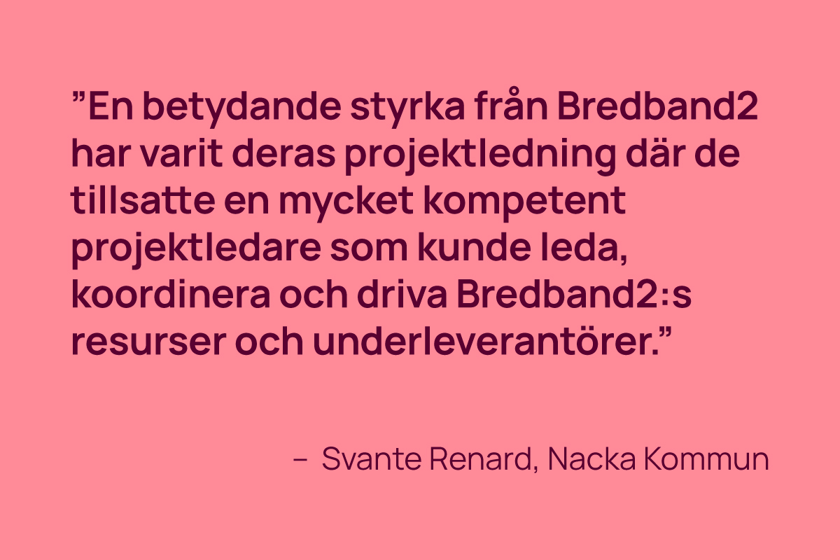 ”En betydande styrka från Bredband2 har varit deras projektledning där de tillsatte en mycket kompetent projektledare som kunde leda, koordinera och driva Bredband2:s resurser och underleverantörer.” - Svante Renard, Nacka Kommun