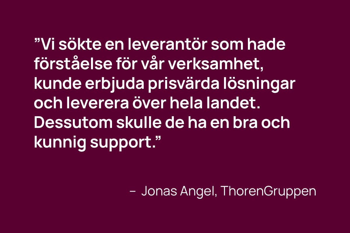 ”Vi sökte en leverantör som hade förståelse för vår verksamhet,  kunde erbjuda prisvärda lösningar och leverera över hela landet.  Dessutom skulle de ha en bra och kunnig support.” - jonas Angel, thorengruppen