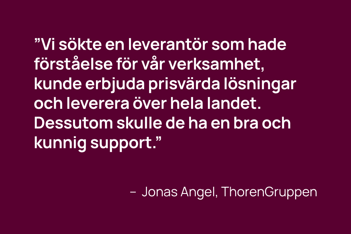 ”Vi sökte en leverantör som hade förståelse för vår verksamhet, kunde erbjuda prisvärda lösningar och leverera över hela landet. Dessutom skulle de ha en bra och kunnig support.” - jonas Angel, thorengruppen